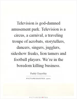 Television is god-damned amusement park. Television is a circus, a carnival, a traveling troupe of acrobats, storytellers, dancers, singers, jugglers, sideshow freaks, lion tamers and football players. We’re in the boredom killing business Picture Quote #1
