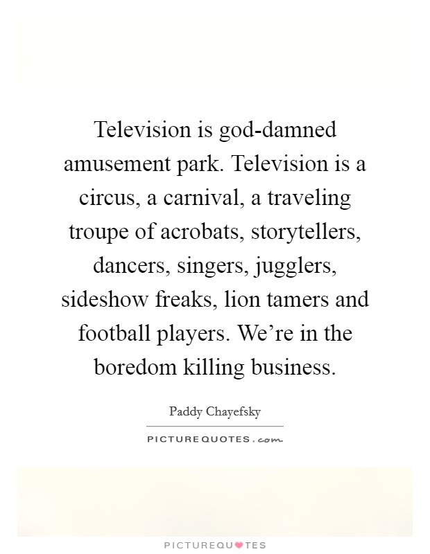 Television is god-damned amusement park. Television is a circus, a carnival, a traveling troupe of acrobats, storytellers, dancers, singers, jugglers, sideshow freaks, lion tamers and football players. We're in the boredom killing business Picture Quote #1