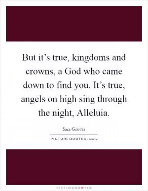 But it’s true, kingdoms and crowns, a God who came down to find you. It’s true, angels on high sing through the night, Alleluia Picture Quote #1
