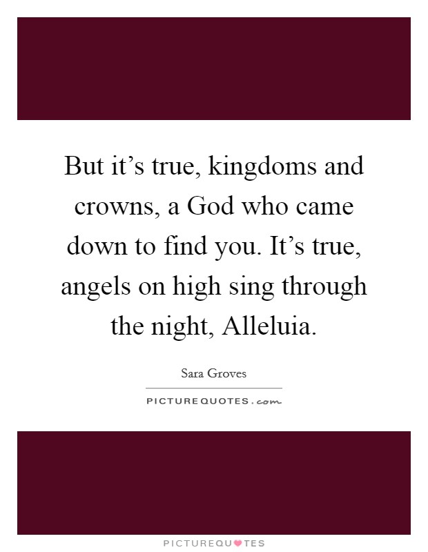 But it's true, kingdoms and crowns, a God who came down to find you. It's true, angels on high sing through the night, Alleluia Picture Quote #1