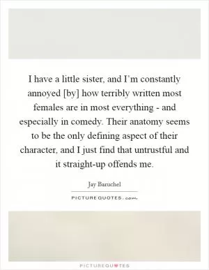 I have a little sister, and I’m constantly annoyed [by] how terribly written most females are in most everything - and especially in comedy. Their anatomy seems to be the only defining aspect of their character, and I just find that untrustful and it straight-up offends me Picture Quote #1