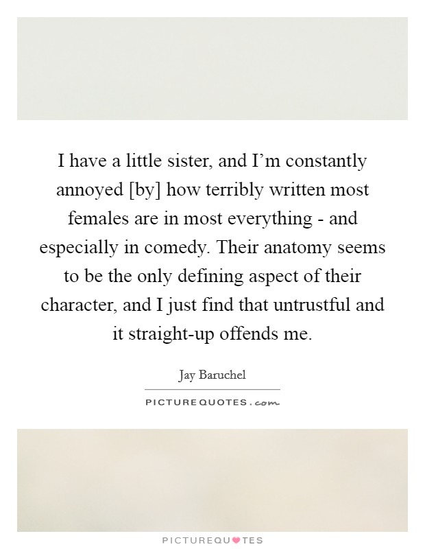 I have a little sister, and I'm constantly annoyed [by] how terribly written most females are in most everything - and especially in comedy. Their anatomy seems to be the only defining aspect of their character, and I just find that untrustful and it straight-up offends me Picture Quote #1
