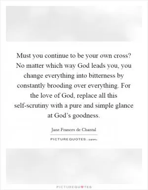 Must you continue to be your own cross? No matter which way God leads you, you change everything into bitterness by constantly brooding over everything. For the love of God, replace all this self-scrutiny with a pure and simple glance at God’s goodness Picture Quote #1