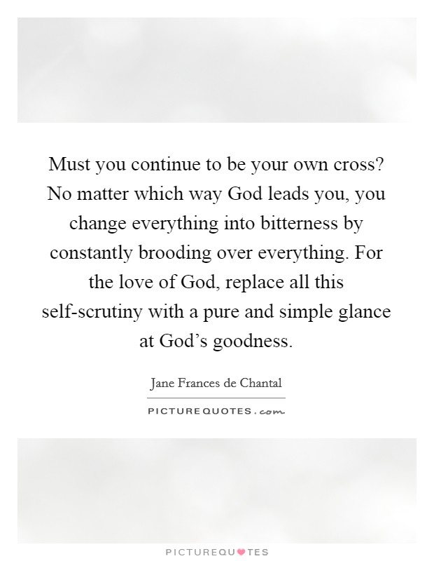 Must you continue to be your own cross? No matter which way God leads you, you change everything into bitterness by constantly brooding over everything. For the love of God, replace all this self-scrutiny with a pure and simple glance at God's goodness Picture Quote #1