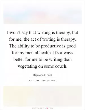 I won’t say that writing is therapy, but for me, the act of writing is therapy. The ability to be productive is good for my mental health. It’s always better for me to be writing than vegetating on some couch Picture Quote #1
