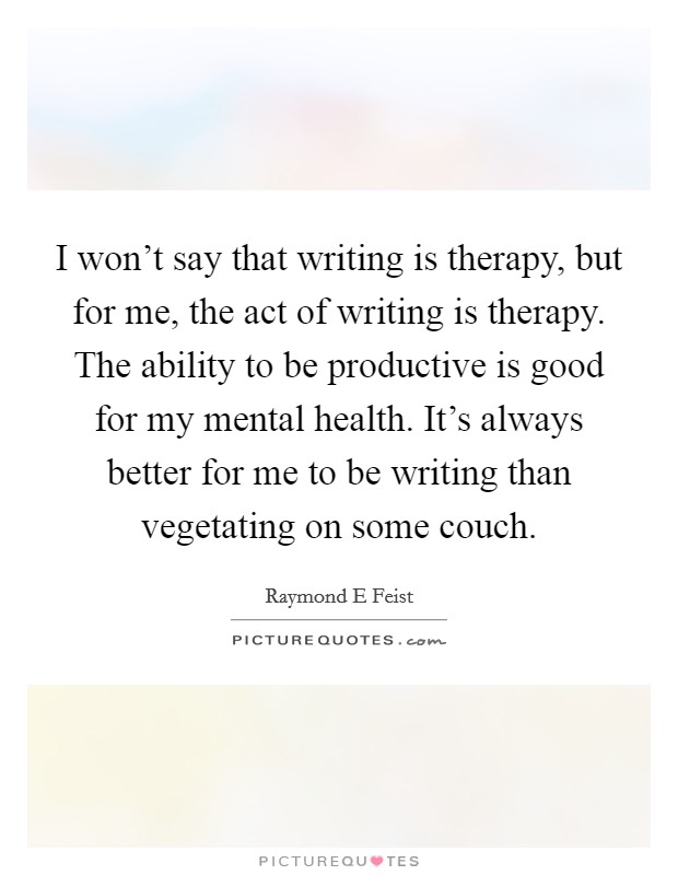 I won't say that writing is therapy, but for me, the act of writing is therapy. The ability to be productive is good for my mental health. It's always better for me to be writing than vegetating on some couch Picture Quote #1