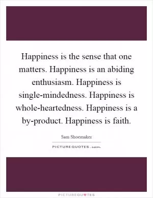 Happiness is the sense that one matters. Happiness is an abiding enthusiasm. Happiness is single-mindedness. Happiness is whole-heartedness. Happiness is a by-product. Happiness is faith Picture Quote #1