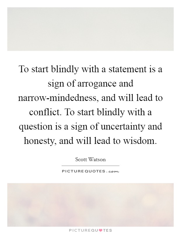 To start blindly with a statement is a sign of arrogance and narrow-mindedness, and will lead to conflict. To start blindly with a question is a sign of uncertainty and honesty, and will lead to wisdom Picture Quote #1