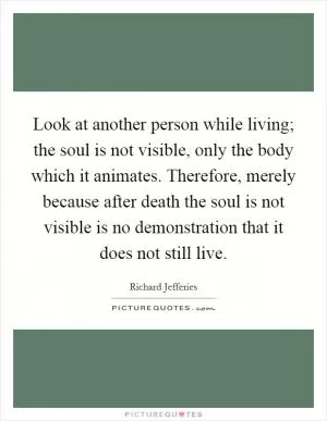 Look at another person while living; the soul is not visible, only the body which it animates. Therefore, merely because after death the soul is not visible is no demonstration that it does not still live Picture Quote #1