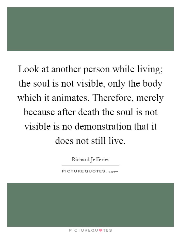 Look at another person while living; the soul is not visible, only the body which it animates. Therefore, merely because after death the soul is not visible is no demonstration that it does not still live Picture Quote #1