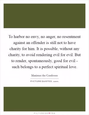 To harbor no envy, no anger, no resentment against an offender is still not to have charity for him. It is possible, without any charity, to avoid rendering evil for evil. But to render, spontaneously, good for evil - such belongs to a perfect spiritual love Picture Quote #1