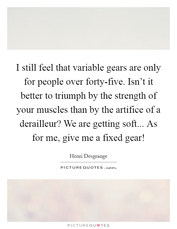 I still feel that variable gears are only for people over forty-five. Isn't it better to triumph by the strength of your muscles than by the artifice of a derailleur? We are getting soft... As for me, give me a fixed gear! Picture Quote #1