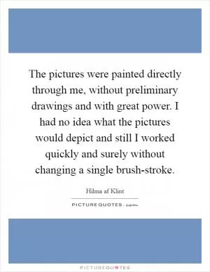 The pictures were painted directly through me, without preliminary drawings and with great power. I had no idea what the pictures would depict and still I worked quickly and surely without changing a single brush-stroke Picture Quote #1
