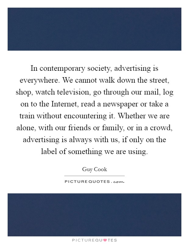 In contemporary society, advertising is everywhere. We cannot walk down the street, shop, watch television, go through our mail, log on to the Internet, read a newspaper or take a train without encountering it. Whether we are alone, with our friends or family, or in a crowd, advertising is always with us, if only on the label of something we are using Picture Quote #1