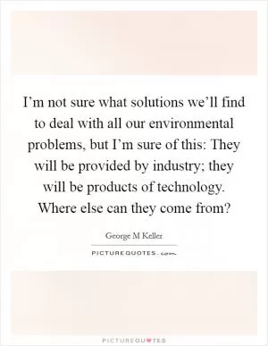 I’m not sure what solutions we’ll find to deal with all our environmental problems, but I’m sure of this: They will be provided by industry; they will be products of technology. Where else can they come from? Picture Quote #1