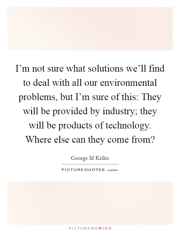 I'm not sure what solutions we'll find to deal with all our environmental problems, but I'm sure of this: They will be provided by industry; they will be products of technology. Where else can they come from? Picture Quote #1