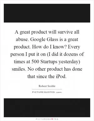 A great product will survive all abuse. Google Glass is a great product. How do I know? Every person I put it on (I did it dozens of times at 500 Startups yesterday) smiles. No other product has done that since the iPod Picture Quote #1