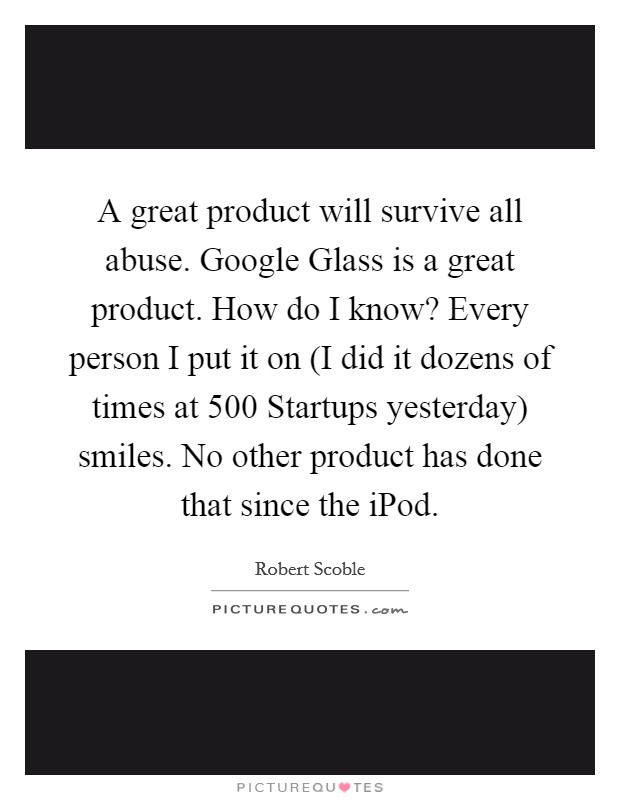A great product will survive all abuse. Google Glass is a great product. How do I know? Every person I put it on (I did it dozens of times at 500 Startups yesterday) smiles. No other product has done that since the iPod Picture Quote #1