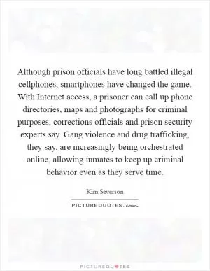 Although prison officials have long battled illegal cellphones, smartphones have changed the game. With Internet access, a prisoner can call up phone directories, maps and photographs for criminal purposes, corrections officials and prison security experts say. Gang violence and drug trafficking, they say, are increasingly being orchestrated online, allowing inmates to keep up criminal behavior even as they serve time Picture Quote #1