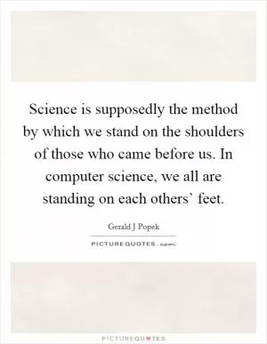Science is supposedly the method by which we stand on the shoulders of those who came before us. In computer science, we all are standing on each others’ feet Picture Quote #1