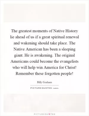 The greatest moments of Native History lie ahead of us if a great spiritual renewal and wakening should take place. The Native American has been a sleeping giant. He is awakening. The original Americans could become the evangelists who will help win America for Christ! Remember these forgotten people! Picture Quote #1