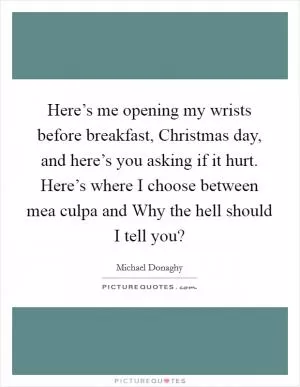 Here’s me opening my wrists before breakfast, Christmas day, and here’s you asking if it hurt. Here’s where I choose between mea culpa and Why the hell should I tell you? Picture Quote #1