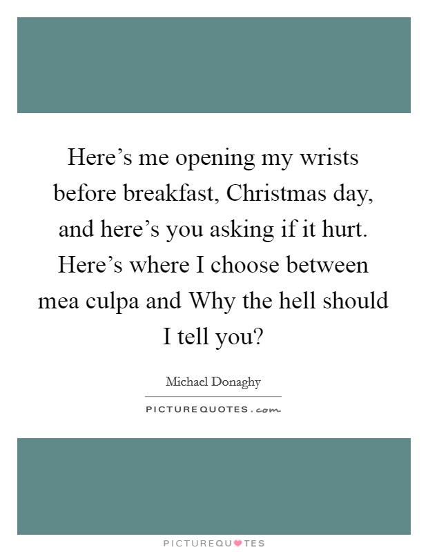 Here's me opening my wrists before breakfast, Christmas day, and here's you asking if it hurt. Here's where I choose between mea culpa and Why the hell should I tell you? Picture Quote #1