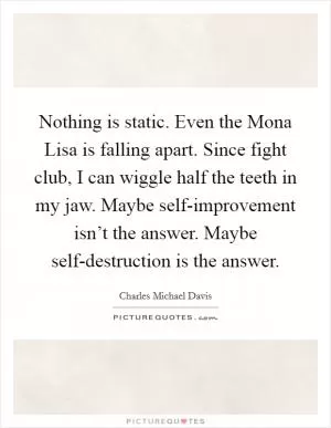 Nothing is static. Even the Mona Lisa is falling apart. Since fight club, I can wiggle half the teeth in my jaw. Maybe self-improvement isn’t the answer. Maybe self-destruction is the answer Picture Quote #1
