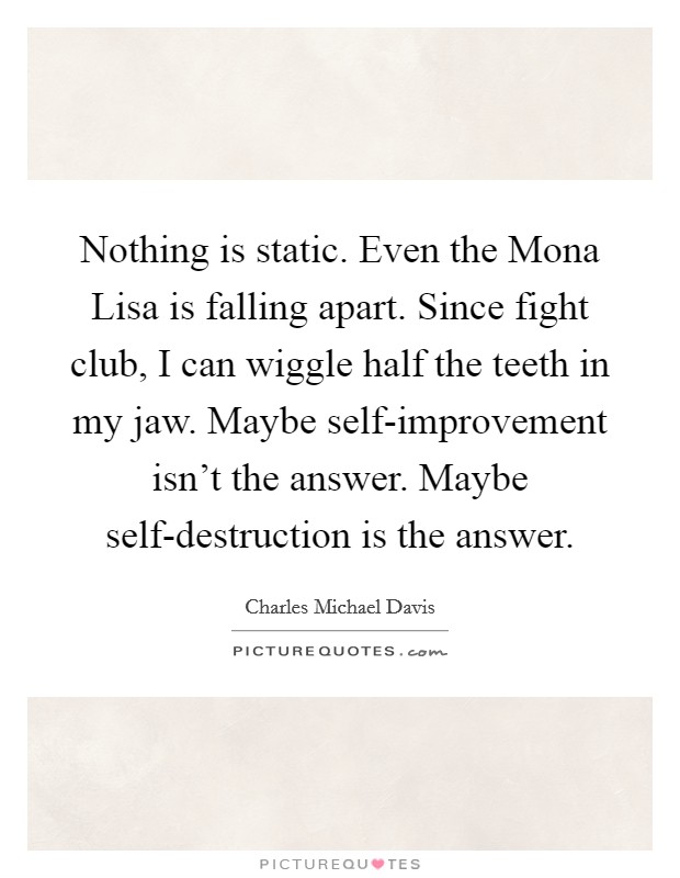 Nothing is static. Even the Mona Lisa is falling apart. Since fight club, I can wiggle half the teeth in my jaw. Maybe self-improvement isn't the answer. Maybe self-destruction is the answer Picture Quote #1