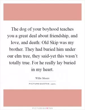 The dog of your boyhood teaches you a great deal about friendship, and love, and death: Old Skip was my brother. They had buried him under our elm tree, they said-yet this wasn’t totally true. For he really lay buried in my heart Picture Quote #1