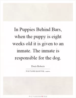 In Puppies Behind Bars, when the puppy is eight weeks old it is given to an inmate. The inmate is responsible for the dog Picture Quote #1