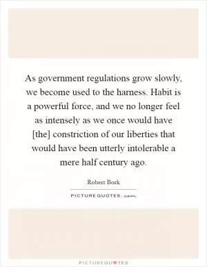As government regulations grow slowly, we become used to the harness. Habit is a powerful force, and we no longer feel as intensely as we once would have [the] constriction of our liberties that would have been utterly intolerable a mere half century ago Picture Quote #1