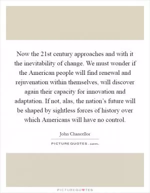 Now the 21st century approaches and with it the inevitability of change. We must wonder if the American people will find renewal and rejuvenation within themselves, will discover again their capacity for innovation and adaptation. If not, alas, the nation’s future will be shaped by sightless forces of history over which Americans will have no control Picture Quote #1