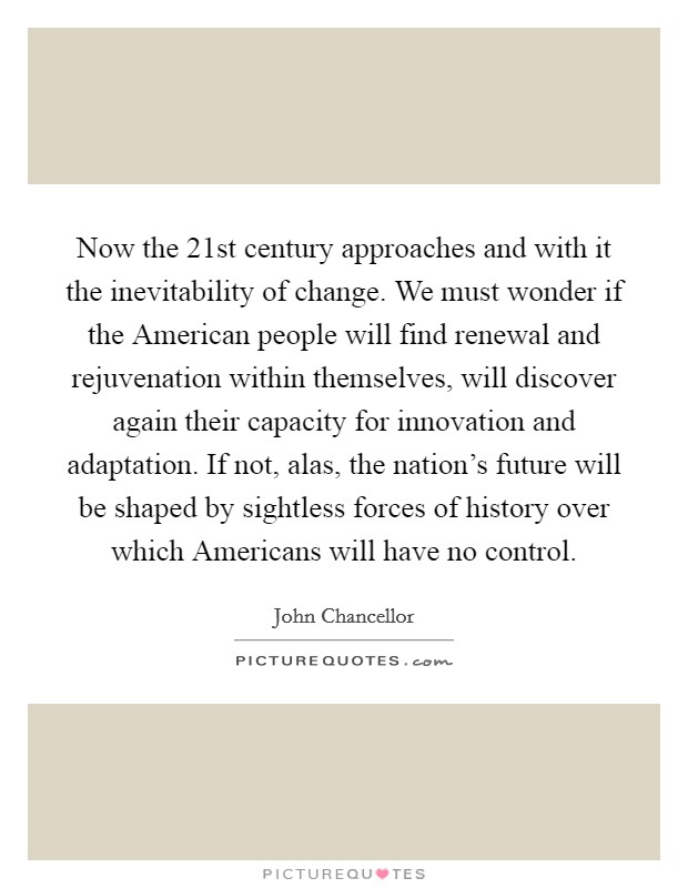 Now the 21st century approaches and with it the inevitability of change. We must wonder if the American people will find renewal and rejuvenation within themselves, will discover again their capacity for innovation and adaptation. If not, alas, the nation's future will be shaped by sightless forces of history over which Americans will have no control Picture Quote #1