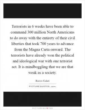 Terrorists in 6 weeks have been able to command 300 million North Americans to do away with the entirety of their civil liberties that took 700 years to advance from the Magna Carta onward. The terrorists have already won the political and ideological war with one terrorist act. It is mindboggling that we are that weak as a society Picture Quote #1