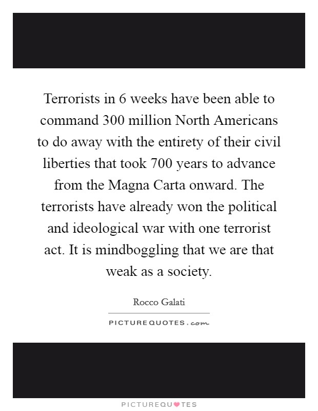 Terrorists in 6 weeks have been able to command 300 million North Americans to do away with the entirety of their civil liberties that took 700 years to advance from the Magna Carta onward. The terrorists have already won the political and ideological war with one terrorist act. It is mindboggling that we are that weak as a society Picture Quote #1