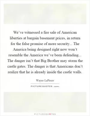 We’ve witnessed a fire sale of American liberties at bargain basement prices, in return for the false promise of more security... The America being designed right now won’t resemble the America we’ve been defending... The danger isn’t that Big Brother may storm the castle gates. The danger is that Americans don’t realize that he is already inside the castle walls Picture Quote #1