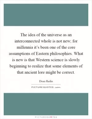 The idea of the universe as an interconnected whole is not new; for millennia it’s been one of the core assumptions of Eastern philosophies. What is new is that Western science is slowly beginning to realize that some elements of that ancient lore might be correct Picture Quote #1