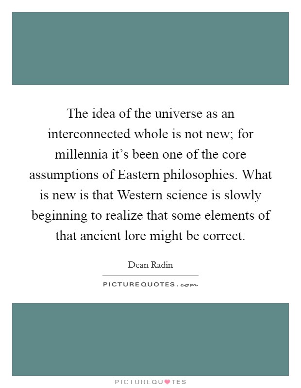 The idea of the universe as an interconnected whole is not new; for millennia it's been one of the core assumptions of Eastern philosophies. What is new is that Western science is slowly beginning to realize that some elements of that ancient lore might be correct Picture Quote #1