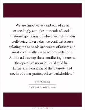We are (most of us) embedded in an exceedingly complex network of social relationships, many of which are vital to our well-being. Every day we confront issues relating to the needs and wants of others and must continually make accommodations. And in addressing these conflicting interests, the operative norm is - or should be - fairness, a balancing of the interests and needs of other parties, other ‘stakeholders.’ Picture Quote #1