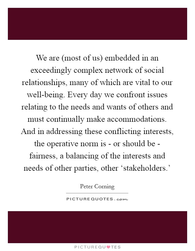 We are (most of us) embedded in an exceedingly complex network of social relationships, many of which are vital to our well-being. Every day we confront issues relating to the needs and wants of others and must continually make accommodations. And in addressing these conflicting interests, the operative norm is - or should be - fairness, a balancing of the interests and needs of other parties, other ‘stakeholders.' Picture Quote #1