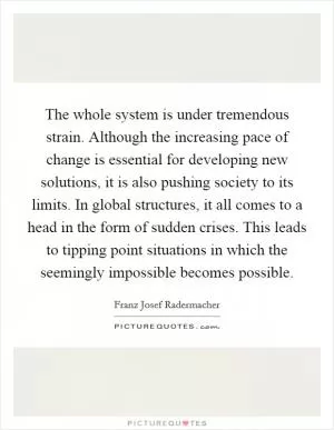 The whole system is under tremendous strain. Although the increasing pace of change is essential for developing new solutions, it is also pushing society to its limits. In global structures, it all comes to a head in the form of sudden crises. This leads to tipping point situations in which the seemingly impossible becomes possible Picture Quote #1