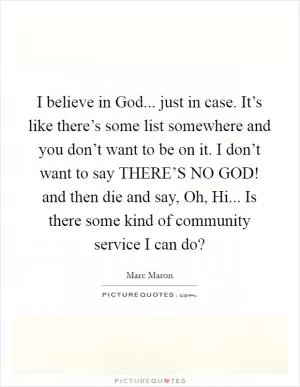 I believe in God... just in case. It’s like there’s some list somewhere and you don’t want to be on it. I don’t want to say THERE’S NO GOD! and then die and say, Oh, Hi... Is there some kind of community service I can do? Picture Quote #1