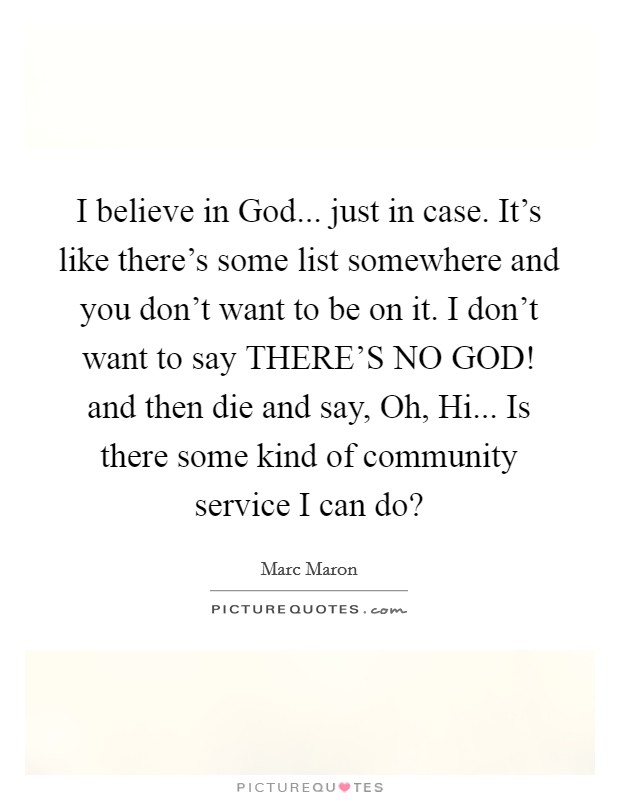 I believe in God... just in case. It's like there's some list somewhere and you don't want to be on it. I don't want to say THERE'S NO GOD! and then die and say, Oh, Hi... Is there some kind of community service I can do? Picture Quote #1