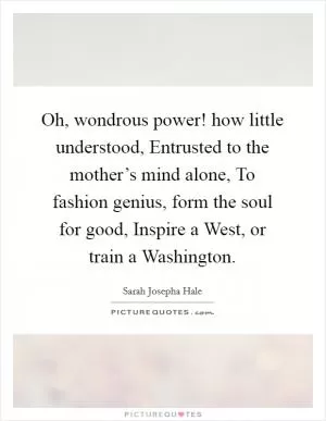 Oh, wondrous power! how little understood, Entrusted to the mother’s mind alone, To fashion genius, form the soul for good, Inspire a West, or train a Washington Picture Quote #1