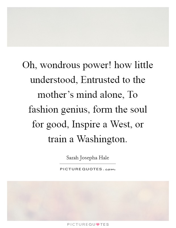 Oh, wondrous power! how little understood, Entrusted to the mother's mind alone, To fashion genius, form the soul for good, Inspire a West, or train a Washington Picture Quote #1