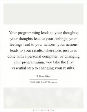 Your programming leads to your thoughts; your thoughts lead to your feelings; your feelings lead to your actions; your actions leads to your results. Therefore, just as is done with a personal computer, by changing your programming, you take the first essential step to changing your results Picture Quote #1