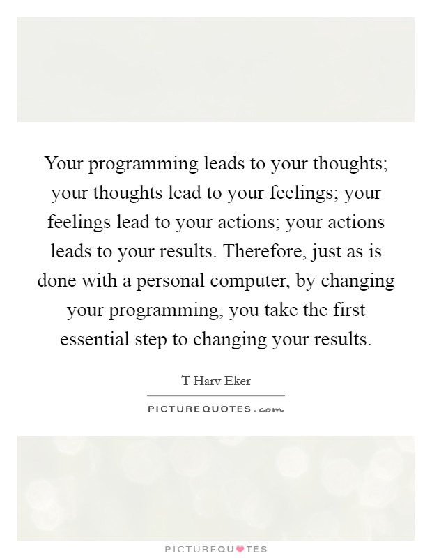 Your programming leads to your thoughts; your thoughts lead to your feelings; your feelings lead to your actions; your actions leads to your results. Therefore, just as is done with a personal computer, by changing your programming, you take the first essential step to changing your results Picture Quote #1