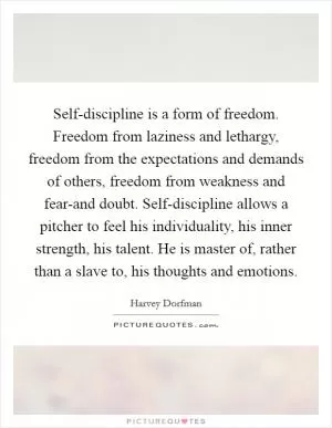 Self-discipline is a form of freedom. Freedom from laziness and lethargy, freedom from the expectations and demands of others, freedom from weakness and fear-and doubt. Self-discipline allows a pitcher to feel his individuality, his inner strength, his talent. He is master of, rather than a slave to, his thoughts and emotions Picture Quote #1
