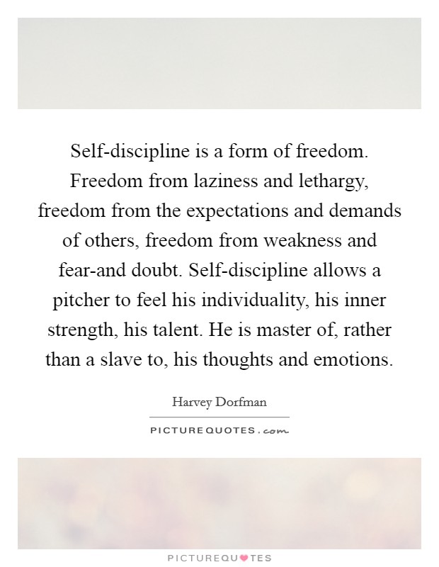 Self-discipline is a form of freedom. Freedom from laziness and lethargy, freedom from the expectations and demands of others, freedom from weakness and fear-and doubt. Self-discipline allows a pitcher to feel his individuality, his inner strength, his talent. He is master of, rather than a slave to, his thoughts and emotions Picture Quote #1